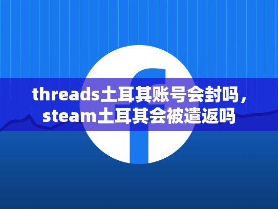 threads土耳其账号会封吗，steam土耳其会被遣返吗